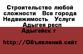 Строительство любой сложности - Все города Недвижимость » Услуги   . Адыгея респ.,Адыгейск г.